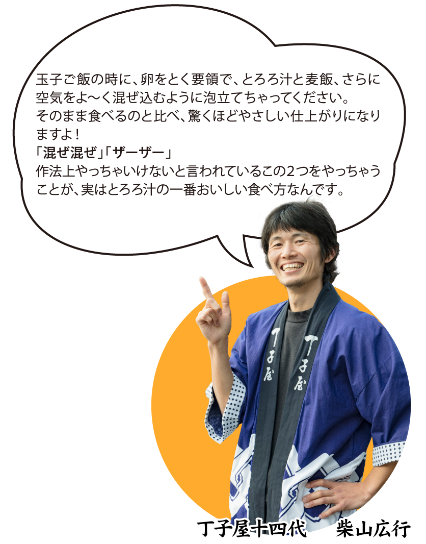 丁子屋十四代 柴山広行「玉子ご飯の時に、卵をとく要領で、とろろ汁と麦飯、さらに空気をよ~く混ぜ込むように泡立てちゃってください。そのまま食べるのと比べ、驚くほどやさしい仕上がりになりますよ!「混ぜ混ぜ」「ザーザー」作法上やっちゃいけないと言われているこの2つをやっちゃうことが、実はとろろ汁の一番おいしい食べ方なんです。」