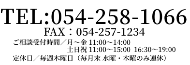 TEL:054-258-1066 ご相談受付時間/月〜水 11:00〜15:00 金土日祝 11:00〜19:00 定休日/毎週木曜日(毎月末 水曜・木曜のみ連休)